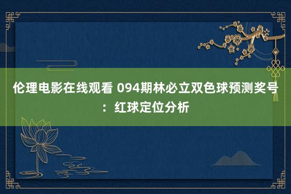 伦理电影在线观看 094期林必立双色球预测奖号：红球定位分析