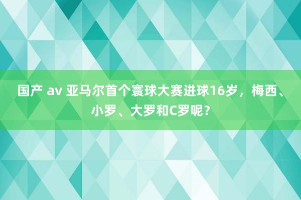 国产 av 亚马尔首个寰球大赛进球16岁，梅西、小罗、大罗和C罗呢？