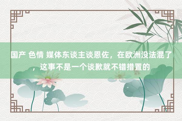 国产 色情 媒体东谈主谈恩佐，在欧洲没法混了，这事不是一个谈歉就不错措置的