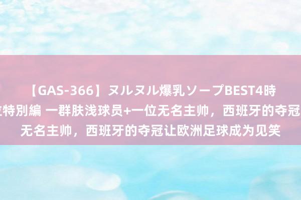 【GAS-366】ヌルヌル爆乳ソープBEST4時間 マットSEX騎乗位特別編 一群肤浅球员+一位无名主帅，西班牙的夺冠让欧洲足球成为见笑