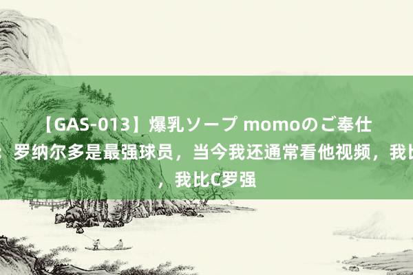 【GAS-013】爆乳ソープ momoのご奉仕 皆达内：罗纳尔多是最强球员，当今我还通常看他视频，我比C罗强