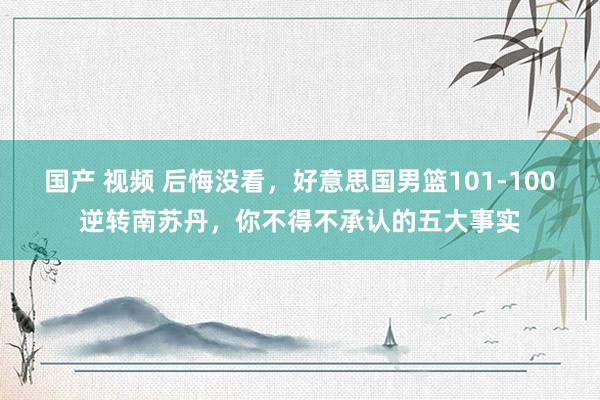 国产 视频 后悔没看，好意思国男篮101-100逆转南苏丹，你不得不承认的五大事实