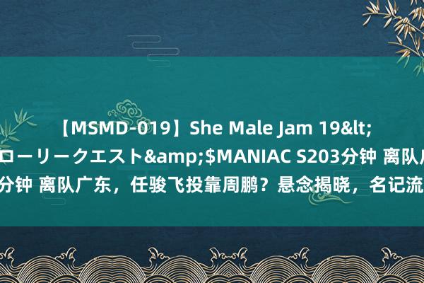 【MSMD-019】She Male Jam 19</a>2008-08-04グローリークエスト&$MANIAC S203分钟 离队广东，任骏飞投靠周鹏？悬念揭晓，名记流露情况，杜锋祝愿