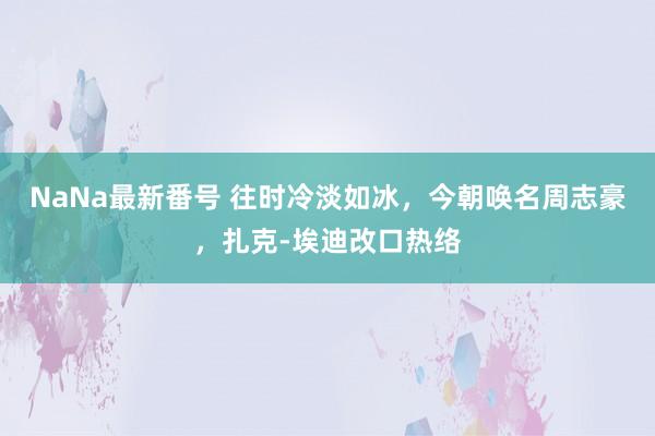 NaNa最新番号 往时冷淡如冰，今朝唤名周志豪，扎克-埃迪改口热络