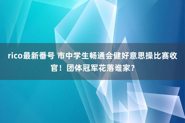 rico最新番号 市中学生畅通会健好意思操比赛收官！团体冠军花落谁家？