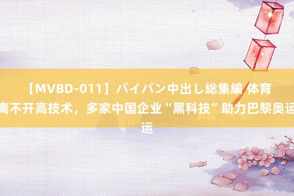 【MVBD-011】パイパン中出し総集編 体育离不开高技术，多家中国企业“黑科技”助力巴黎奥运