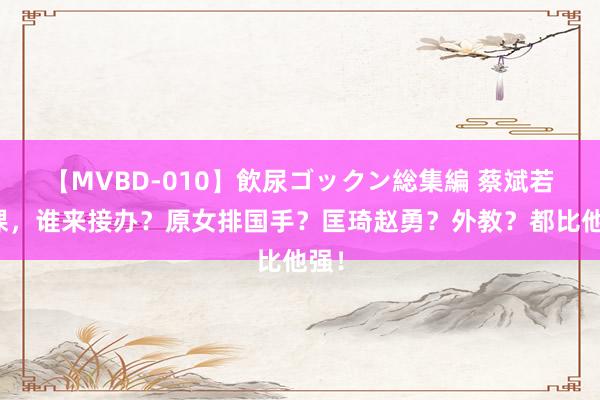 【MVBD-010】飲尿ゴックン総集編 蔡斌若下课，谁来接办？原女排国手？匡琦赵勇？外教？都比他强！