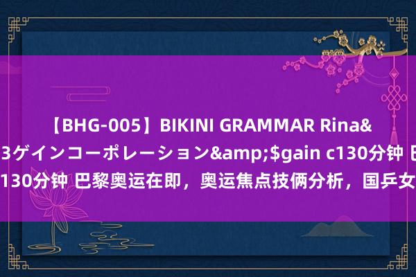 【BHG-005】BIKINI GRAMMAR Rina</a>2017-04-23ゲインコーポレーション&$gain c130分钟 巴黎奥运在即，奥运焦点技俩分析，国乒女排跳水队面对训导