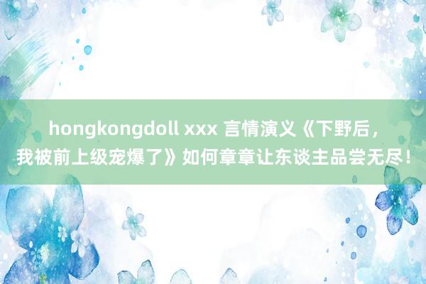 hongkongdoll xxx 言情演义《下野后，我被前上级宠爆了》如何章章让东谈主品尝无尽！