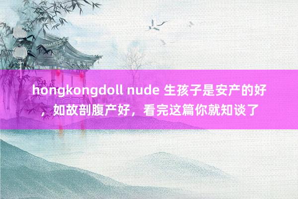 hongkongdoll nude 生孩子是安产的好，如故剖腹产好，看完这篇你就知谈了