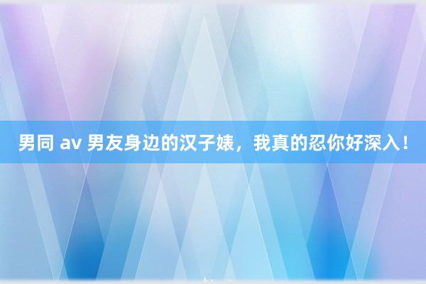 男同 av 男友身边的汉子婊，我真的忍你好深入！