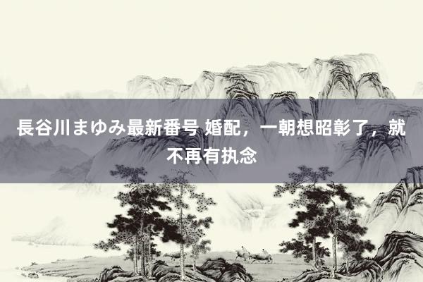 長谷川まゆみ最新番号 婚配，一朝想昭彰了，就不再有执念