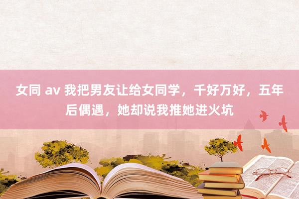 女同 av 我把男友让给女同学，千好万好，五年后偶遇，她却说我推她进火坑