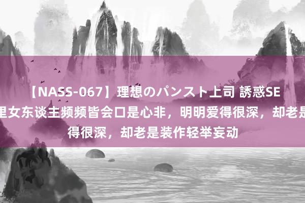 【NASS-067】理想のパンスト上司 誘惑SEX総集編 爱情里女东谈主频频皆会口是心非，明明爱得很深，却老是装作轻举妄动