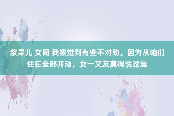 浆果儿 女同 我察觉到有些不对劲。因为从咱们住在全部开动，女一又友莫得洗过澡