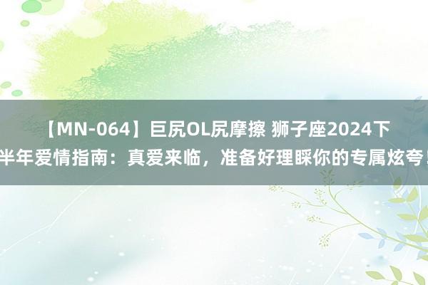 【MN-064】巨尻OL尻摩擦 狮子座2024下半年爱情指南：真爱来临，准备好理睬你的专属炫夸！