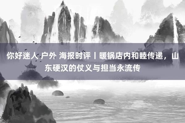 你好迷人 户外 海报时评丨暖锅店内和睦传递，山东硬汉的仗义与担当永流传