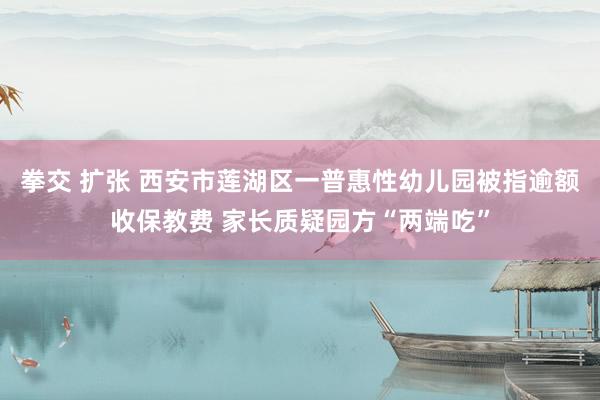 拳交 扩张 西安市莲湖区一普惠性幼儿园被指逾额收保教费 家长质疑园方“两端吃”