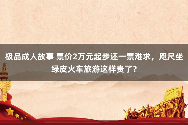 极品成人故事 票价2万元起步还一票难求，咫尺坐绿皮火车旅游这样贵了？