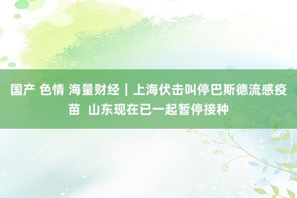 国产 色情 海量财经｜上海伏击叫停巴斯德流感疫苗  山东现在已一起暂停接种