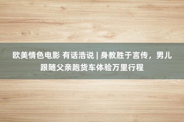 欧美情色电影 有话浩说 | 身教胜于言传，男儿跟随父亲跑货车体验万里行程