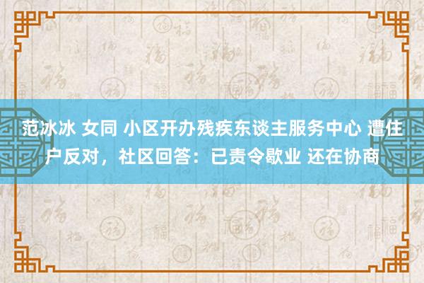 范冰冰 女同 小区开办残疾东谈主服务中心 遭住户反对，社区回答：已责令歇业 还在协商