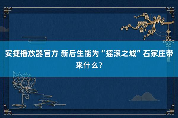 安捷播放器官方 新后生能为“摇滚之城”石家庄带来什么？