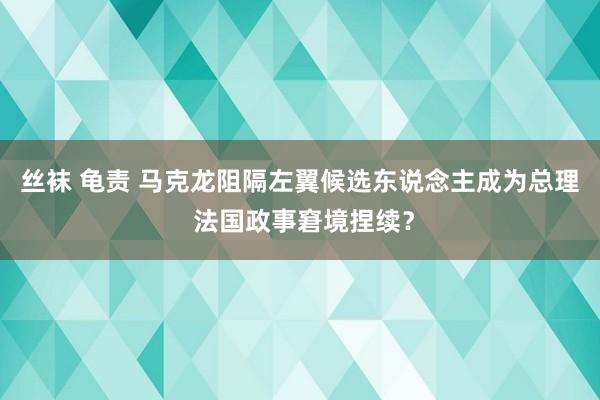 丝袜 龟责 马克龙阻隔左翼候选东说念主成为总理 法国政事窘境捏续？