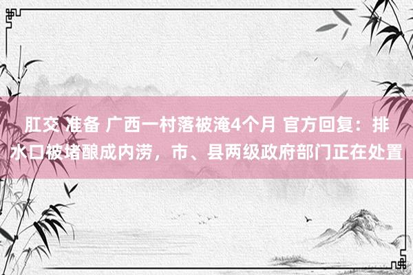 肛交 准备 广西一村落被淹4个月 官方回复：排水口被堵酿成内涝，市、县两级政府部门正在处置