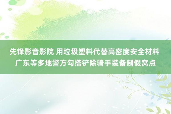 先锋影音影院 用垃圾塑料代替高密度安全材料 广东等多地警方勾搭铲除骑手装备制假窝点