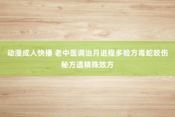 动漫成人快播 老中医调治月进程多验方毒蛇咬伤秘方遗精殊效方