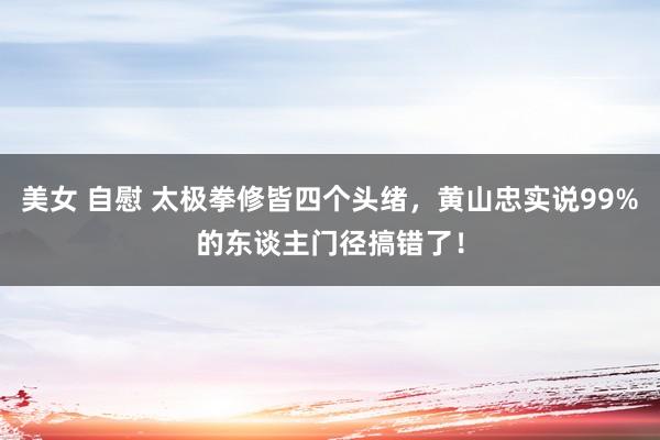 美女 自慰 太极拳修皆四个头绪，黄山忠实说99%的东谈主门径搞错了！