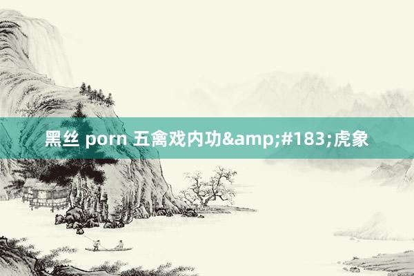 黑丝 porn 五禽戏内功&#183;虎象