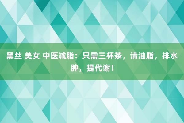 黑丝 美女 中医减脂：只需三杯茶，清油脂，排水肿，提代谢！