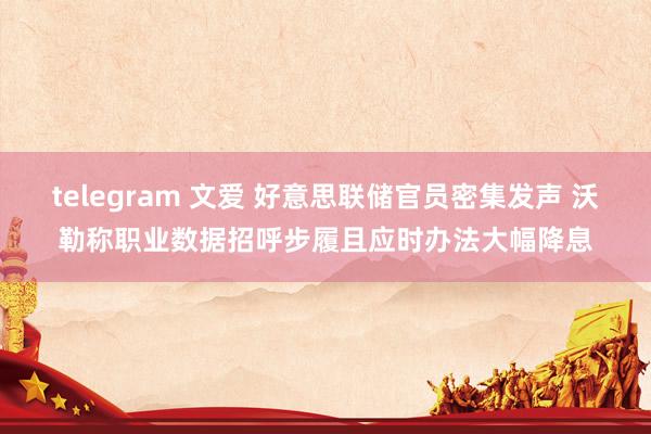 telegram 文爱 好意思联储官员密集发声 沃勒称职业数据招呼步履且应时办法大幅降息