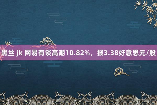 黑丝 jk 网易有谈高潮10.82%，报3.38好意思元/股