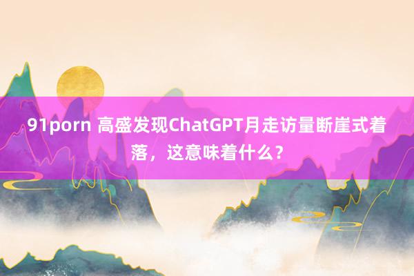 91porn 高盛发现ChatGPT月走访量断崖式着落，这意味着什么？