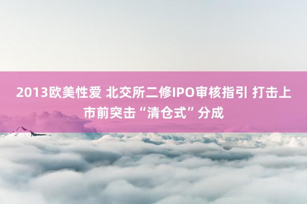 2013欧美性爱 北交所二修IPO审核指引 打击上市前突击“清仓式”分成