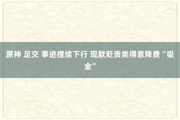 原神 足交 事迹捏续下行 现款贬责类得意降费“吸金”