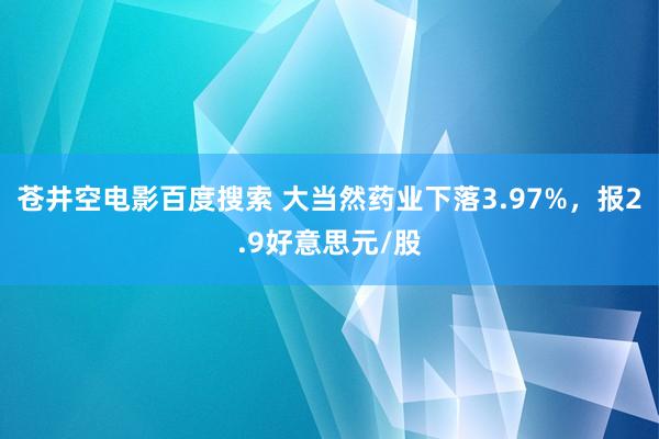 苍井空电影百度搜索 大当然药业下落3.97%，报2.9好意思元/股