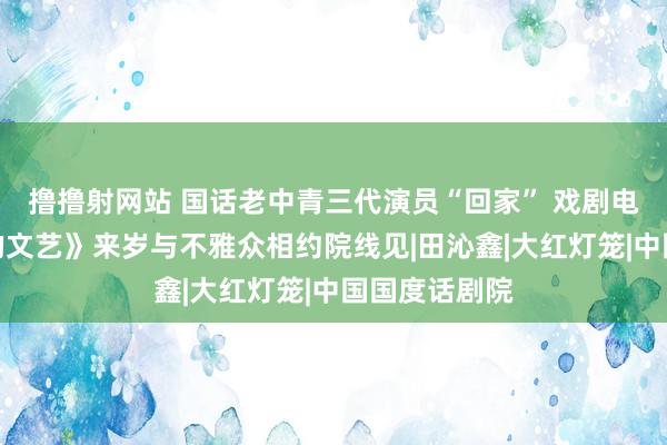 撸撸射网站 国话老中青三代演员“回家” 戏剧电影《抗战中的文艺》来岁与不雅众相约院线见|田沁鑫|大红灯笼|中国国度话剧院