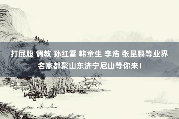 打屁股 调教 孙红雷 韩童生 李浩 张昆鹏等业界名家都聚山东济宁尼山等你来！