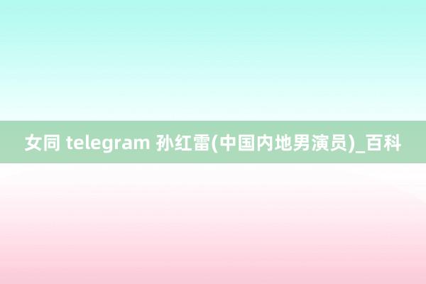 女同 telegram 孙红雷(中国内地男演员)_百科