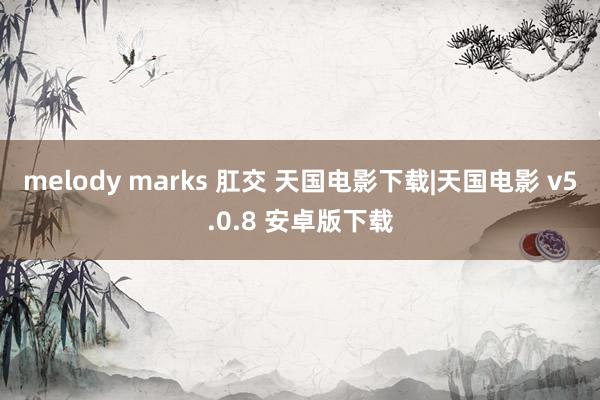 melody marks 肛交 天国电影下载|天国电影 v5.0.8 安卓版下载