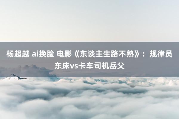 杨超越 ai换脸 电影《东谈主生路不熟》：规律员东床vs卡车司机岳父