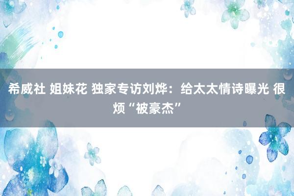 希威社 姐妹花 独家专访刘烨：给太太情诗曝光 很烦“被豪杰”