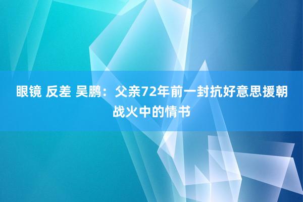 眼镜 反差 吴鹏：父亲72年前一封抗好意思援朝战火中的情书