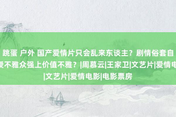 跳蛋 户外 国产爱情片只会乱来东谈主？剧情俗套自我感动，讲授不雅众强上价值不雅？|周慕云|王家卫|文艺片|爱情电影|电影票房