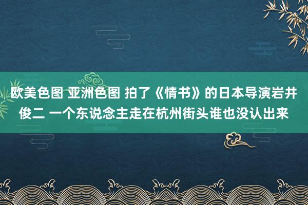 欧美色图 亚洲色图 拍了《情书》的日本导演岩井俊二 一个东说念主走在杭州街头谁也没认出来