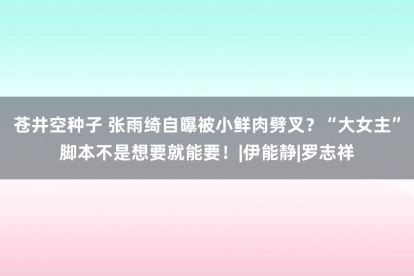 苍井空种子 张雨绮自曝被小鲜肉劈叉？“大女主”脚本不是想要就能要！|伊能静|罗志祥